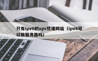 赤峰只有ipv6的vps搭建网站（ipv6可以做服务器吗）