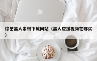 赤峰综艺黑人素材下载网站（黑人应援视频在哪买）
